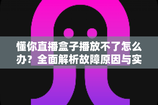 懂你直播盒子播放不了怎么办？全面解析故障原因与实用解决方法指南