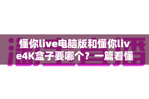 懂你live电脑版和懂你live4K盒子要哪个?一篇看懂两者差异的终极选购指南 懂你live电脑版和懂你live4K盒子要哪个?一篇看懂两者差异的终极选购指南