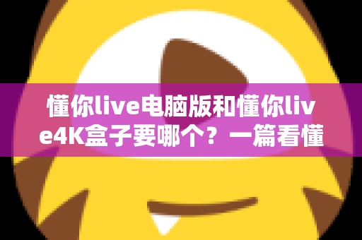 懂你live电脑版和懂你live4K盒子要哪个?一篇看懂两者差异的终极选购指南 懂你live电脑版和懂你live4K盒子要哪个?一篇看懂两者差异的终极选购指南