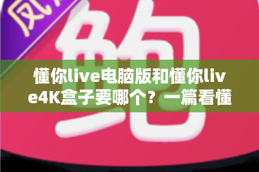 懂你live电脑版和懂你live4K盒子要哪个？一篇看懂两者差异的终极选购指南