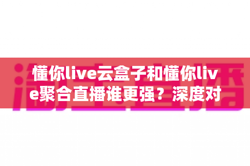 懂你live云盒子和懂你live聚合直播谁更强?深度对比分析帮你选对直播工具 懂你live云盒子和懂你live聚合直播谁更强?深度对比分析帮你选对直播工具