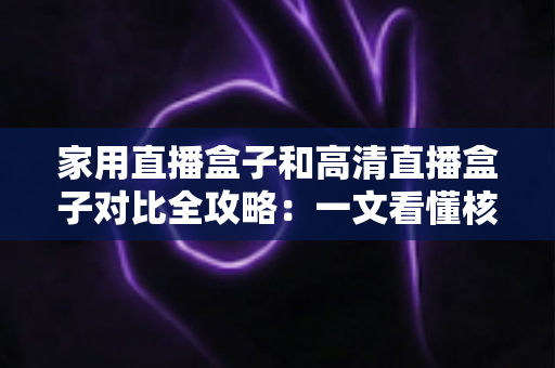家用直播盒子和高清直播盒子对比全攻略：一文看懂核心差异，选对不选贵！