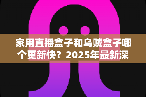 家用直播盒子和乌贼盒子哪个更新快？2025年最新深度对比与选购全攻略