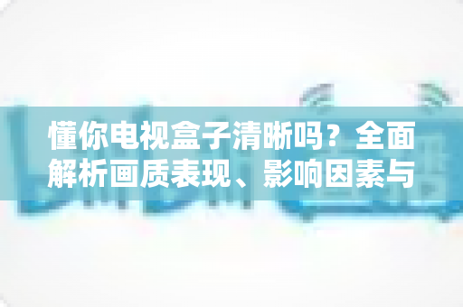 懂你电视盒子清晰吗?全面解析画质表现、影响因素与实用优化技巧 懂你电视盒子清晰吗?全面解析画质表现、影响因素与实用优化技巧