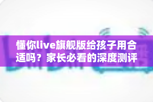 懂你live旗舰版给孩子用合适吗?家长必看的深度测评与选课指南 懂你live旗舰版给孩子用合适吗?家长必看的深度测评与选课指南