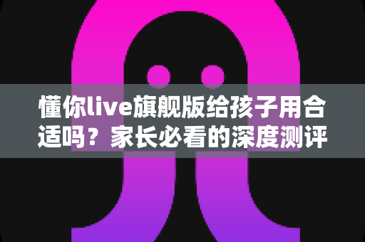 懂你live旗舰版给孩子用合适吗？家长必看的深度测评与选课指南