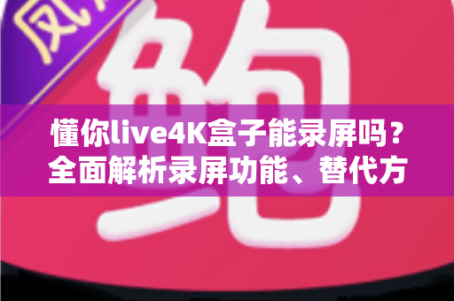 懂你live4K盒子能录屏吗？全面解析录屏功能、替代方案与实操指南