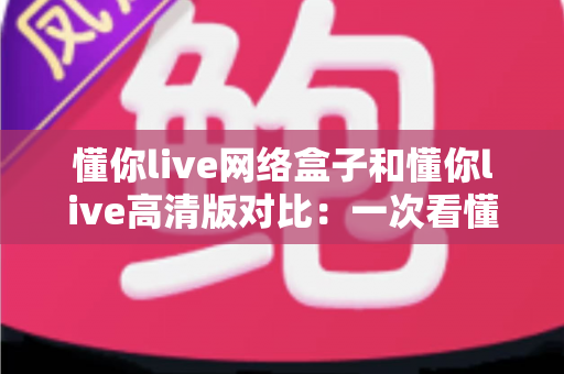 懂你live网络盒子和懂你live高清版对比：一次看懂核心差异，选对版本不踩坑