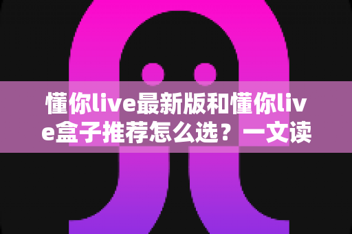 懂你live最新版和懂你live盒子推荐怎么选?一文读懂两种方案差异,帮你告别选择困难症 懂你live最新版和懂你live盒子推荐怎么选?一文读懂两种方案差异,帮你告别选择困难症