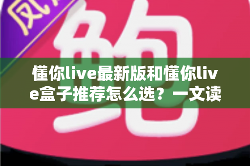 懂你live最新版和懂你live盒子推荐怎么选？一文读懂两种方案差异，帮你告别选择困难症
