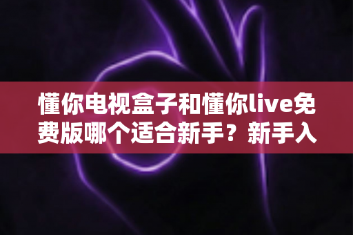 懂你电视盒子和懂你live免费版哪个适合新手?新手入门选购与使用全指南 懂你电视盒子和懂你live免费版哪个适合新手?新手入门选购与使用全指南
