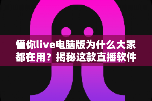 懂你live电脑版为什么大家都在用？揭秘这款直播软件火爆背后的真实原因