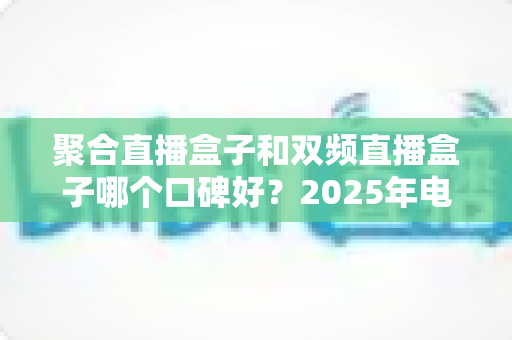 聚合直播盒子和双频直播盒子哪个口碑好？2025年电视盒子选购深度测评与避坑指南