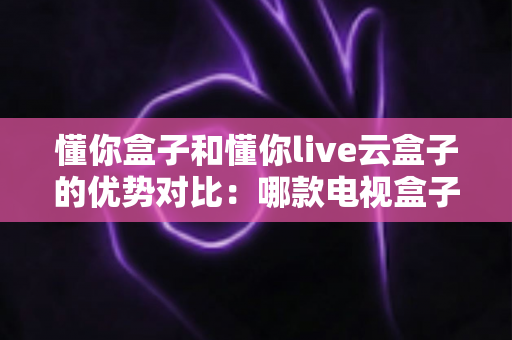 懂你盒子和懂你live云盒子的优势对比：哪款电视盒子更适合你？一站式选购指南
