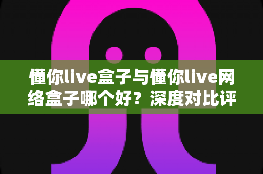 懂你live盒子与懂你live网络盒子哪个好？深度对比评测帮你选对不踩坑