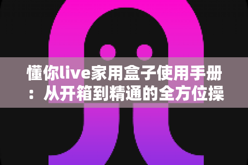 懂你live家用盒子使用手册：从开箱到精通的全方位操作指南