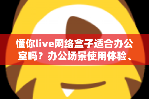 懂你live网络盒子适合办公室吗?办公场景使用体验、优势分析与选购使用全指南 懂你live网络盒子适合办公室吗?办公场景使用体验、优势分析与选购使用全指南