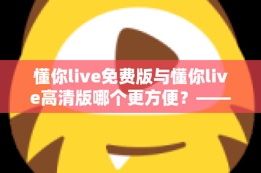 懂你live免费版与懂你live高清版哪个更方便？——全方位深度对比，帮你选出最适合的那一个