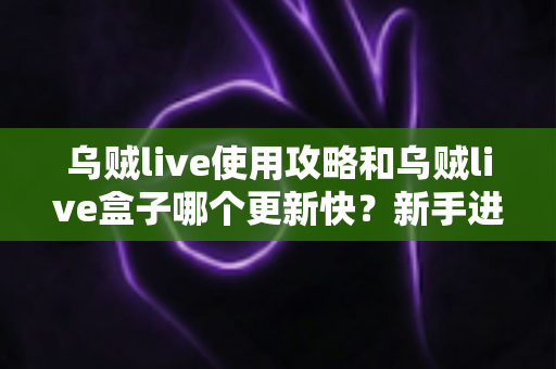乌贼live使用攻略和乌贼live盒子哪个更新快？新手进阶全指南