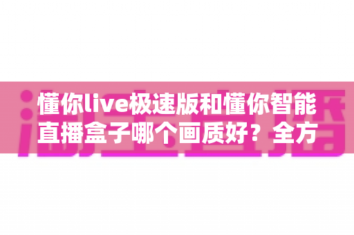 懂你live极速版和懂你智能直播盒子哪个画质好？全方位画质对比评测帮你选对直播工具