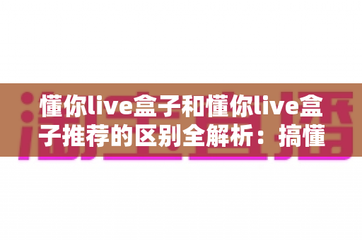 懂你live盒子和懂你live盒子推荐的区别全解析:搞懂概念再入手,选直播设备不踩坑 懂你live盒子和懂你live盒子推荐的区别全解析:搞懂概念再入手,选直播设备不踩坑