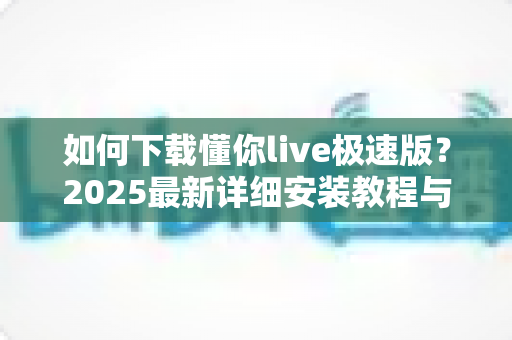 如何下载懂你live极速版?2025最新详细安装教程与安全指南 如何下载懂你live极速版?2025最新详细安装教程与安全指南