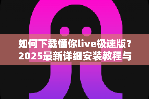 如何下载懂你live极速版?2025最新详细安装教程与安全指南 如何下载懂你live极速版?2025最新详细安装教程与安全指南