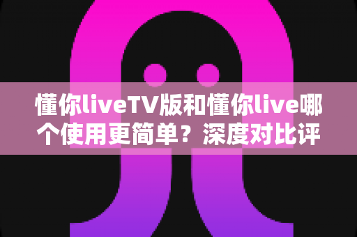 懂你liveTV版和懂你live哪个使用更简单?深度对比评测帮你找到最适合的观影选择 懂你liveTV版和懂你live哪个使用更简单?深度对比评测帮你找到最适合的观影选择