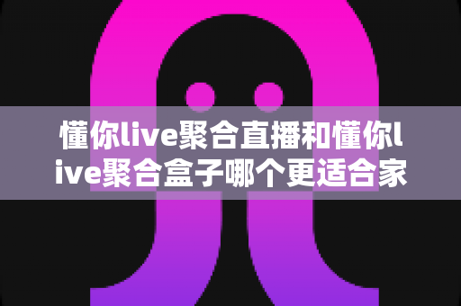 懂你live聚合直播和懂你live聚合盒子哪个更适合家用？一篇文章帮你选对不踩坑