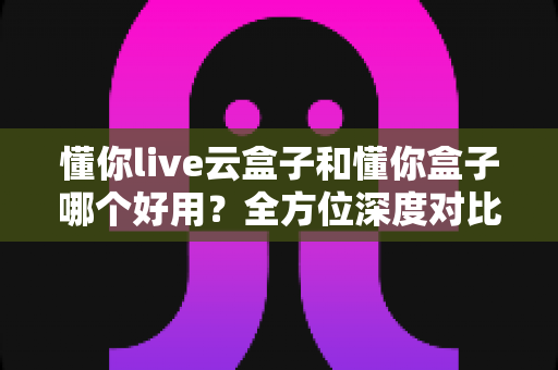 懂你live云盒子和懂你盒子哪个好用?全方位深度对比评测助你选对不选贵 懂你live云盒子和懂你盒子哪个好用?全方位深度对比评测助你选对不选贵