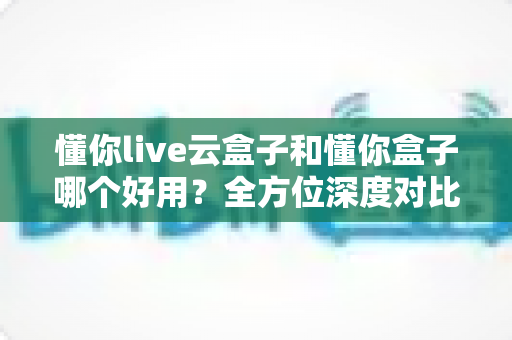 懂你live云盒子和懂你盒子哪个好用?全方位深度对比评测助你选对不选贵 懂你live云盒子和懂你盒子哪个好用?全方位深度对比评测助你选对不选贵