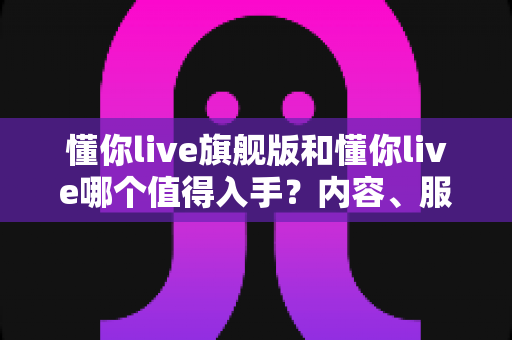 懂你live旗舰版和懂你live哪个值得入手？内容、服务、价格全维度深度对比指南