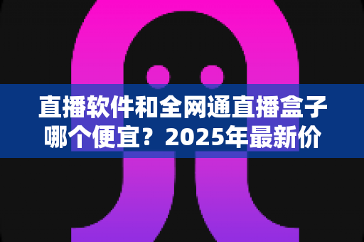 直播软件和全网通直播盒子哪个便宜?2025年最新价格对比与选购全攻略 直播软件和全网通直播盒子哪个便宜?2025年最新价格对比与选购全攻略