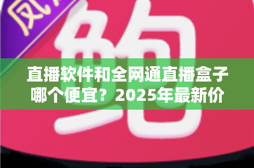 直播软件和全网通直播盒子哪个便宜？2025年最新价格对比与选购全攻略