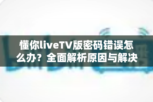 懂你liveTV版密码错误怎么办？全面解析原因与解决方案，助您快速恢复观影体验