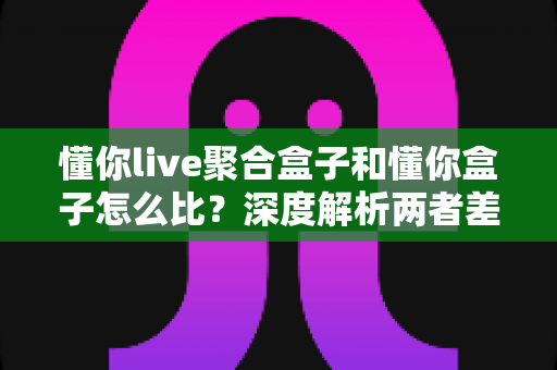 懂你live聚合盒子和懂你盒子怎么比？深度解析两者差异与选购全攻略