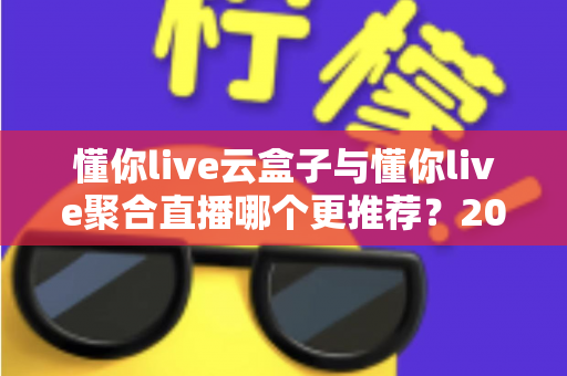 懂你live云盒子与懂你live聚合直播哪个更推荐？2024最全功能对比与选购避坑指南