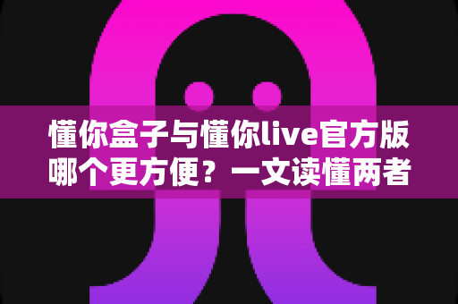 懂你盒子与懂你live官方版哪个更方便？一文读懂两者差异与选择建议