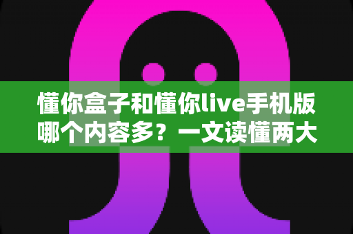 懂你盒子和懂你live手机版哪个内容多?一文读懂两大平台差异与选择指南 懂你盒子和懂你live手机版哪个内容多?一文读懂两大平台差异与选择指南