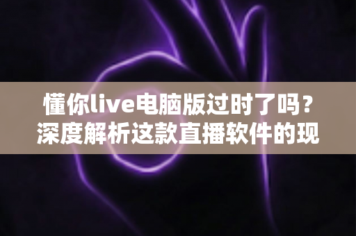 懂你live电脑版过时了吗？深度解析这款直播软件的现状、优劣势与未来发展