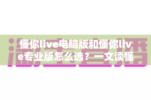 懂你live电脑版和懂你live专业版怎么选？一文读懂版本差异与选购攻略