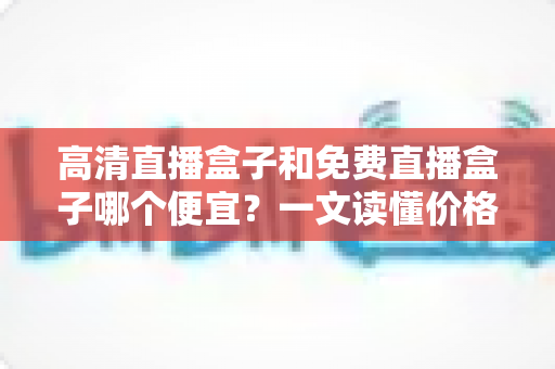 高清直播盒子和免费直播盒子哪个便宜?一文读懂价格差异与选购避坑指南 高清直播盒子和免费直播盒子哪个便宜?一文读懂价格差异与选购避坑指南