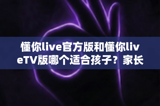 懂你live官方版和懂你liveTV版哪个适合孩子?家长必读的版本对比与安全使用全指南 懂你live官方版和懂你liveTV版哪个适合孩子?家长必读的版本对比与安全使用全指南