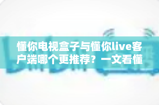 懂你电视盒子与懂你live客户端哪个更推荐？一文看懂两者差异与选购指南
