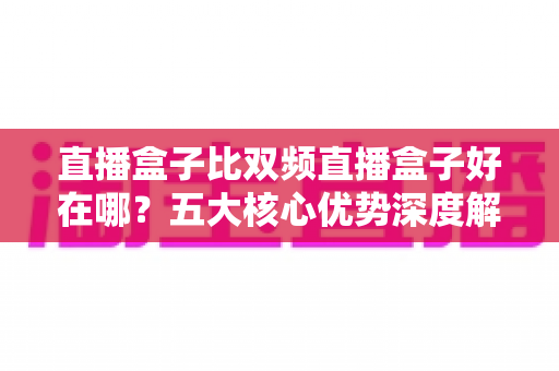 直播盒子比双频直播盒子好在哪？五大核心优势深度解析，帮你选对直播设备