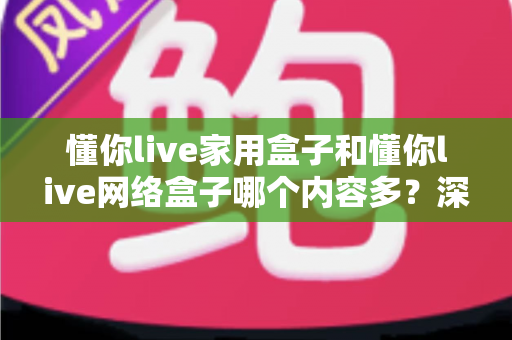 懂你live家用盒子和懂你live网络盒子哪个内容多？深度对比两大盒子的内容资源与选购攻略