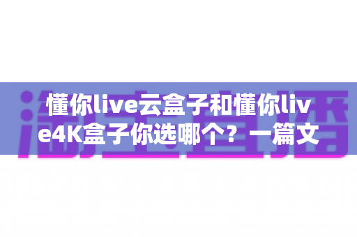 懂你live云盒子和懂你live4K盒子你选哪个？一篇文章帮你彻底搞懂选购难题