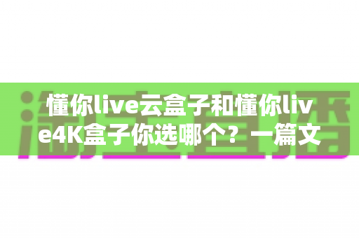 懂你live云盒子和懂你live4K盒子你选哪个？一篇文章帮你彻底搞懂选购难题