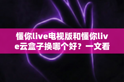 懂你live电视版和懂你live云盒子换哪个好?一文看懂差异与最佳选择建议 懂你live电视版和懂你live云盒子换哪个好?一文看懂差异与最佳选择建议