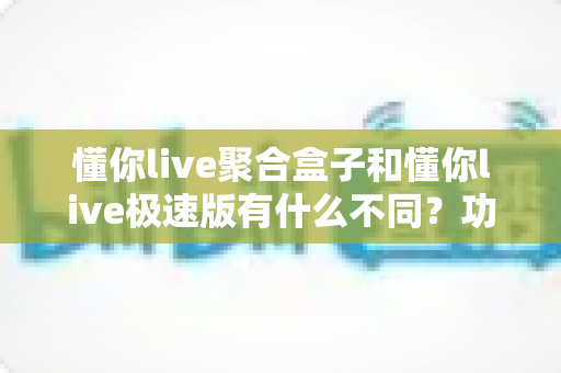 懂你live聚合盒子和懂你live极速版有什么不同？功能定位、使用场景与选择建议全解析